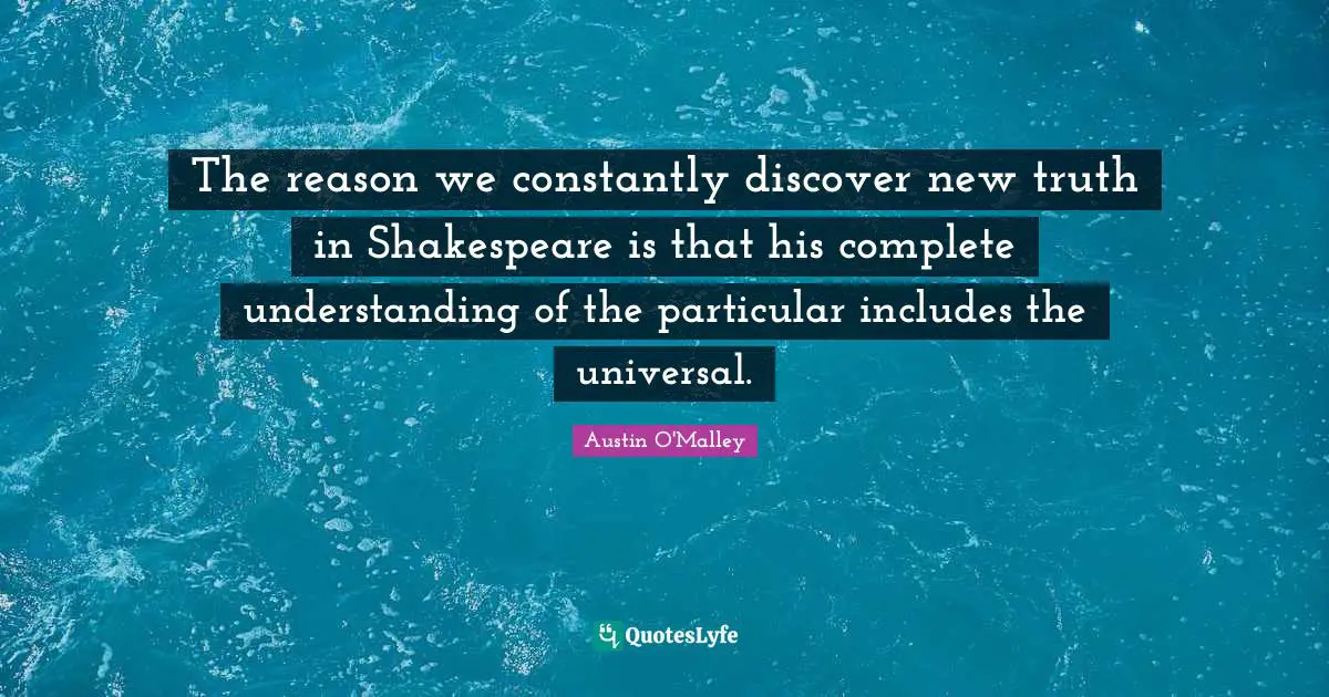 The reason we constantly discover new truth in Shakespeare is that his complete understanding of the particular includes the universal.