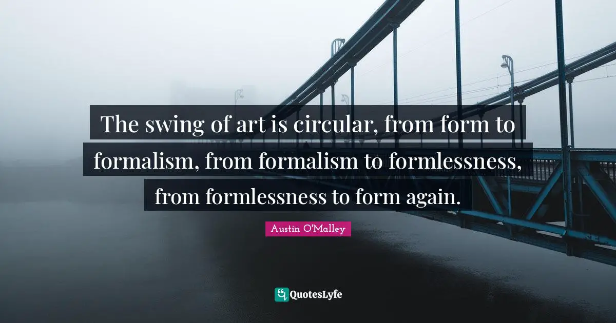 The swing of art is circular, from form to formalism, from formalism to formlessness, from formlessness to form again.