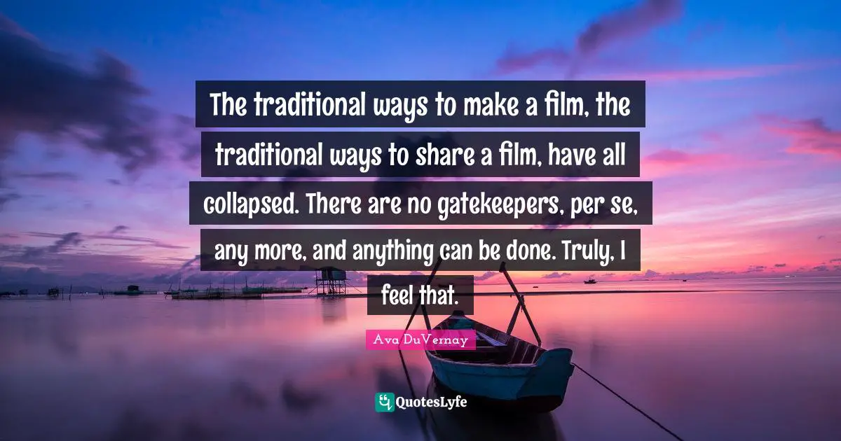 The traditional ways to make a film, the traditional ways to share a film, have all collapsed. There are no gatekeepers, per se, any more, and anything can be done. Truly, I feel that.