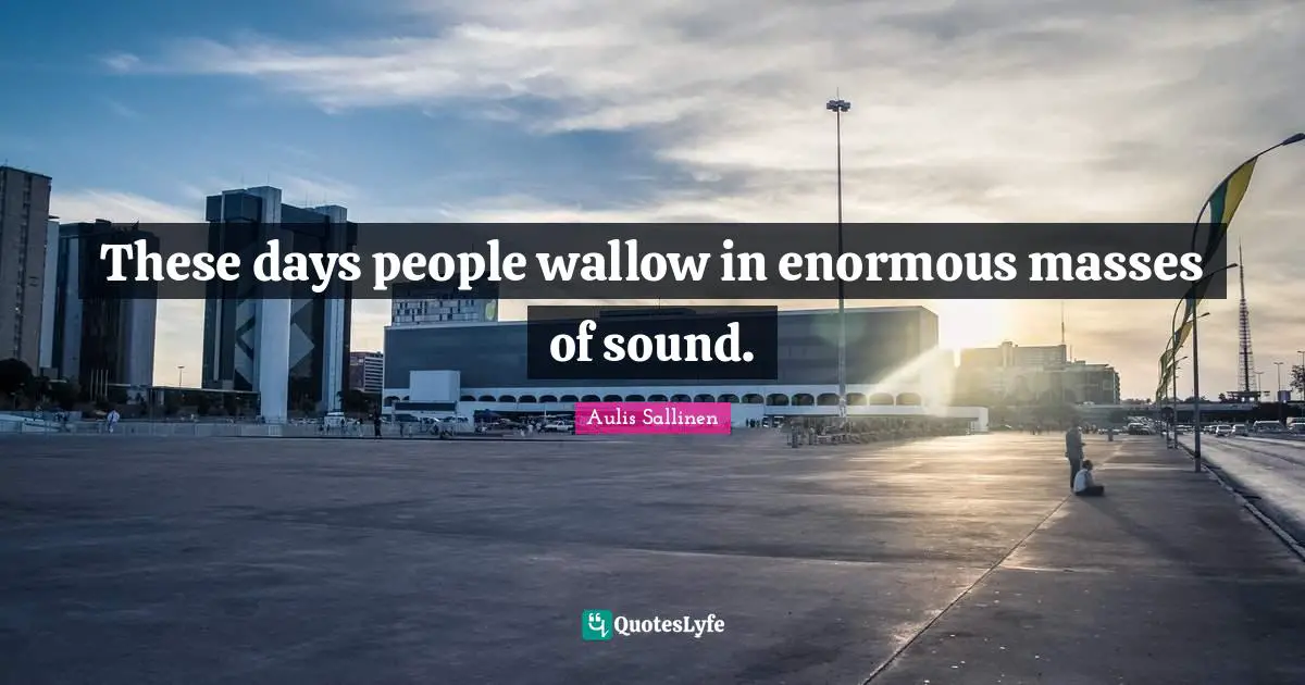 These days people wallow in enormous masses of sound.