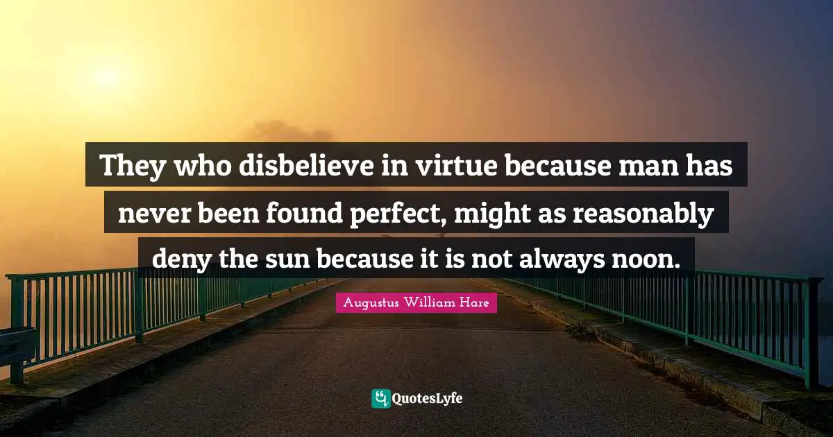 Augustus William Hare Quotes: "They who disbelieve in virtue because man has never been found perfect, might as reasonably deny the sun because it is not always noon."