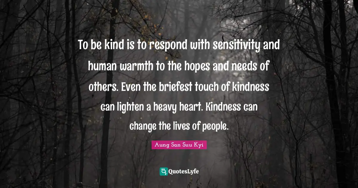 To be kind is to respond with sensitivity and human warmth to the hopes and needs of others. Even the briefest touch of kindness can lighten a heavy heart. Kindness can change the lives of people.