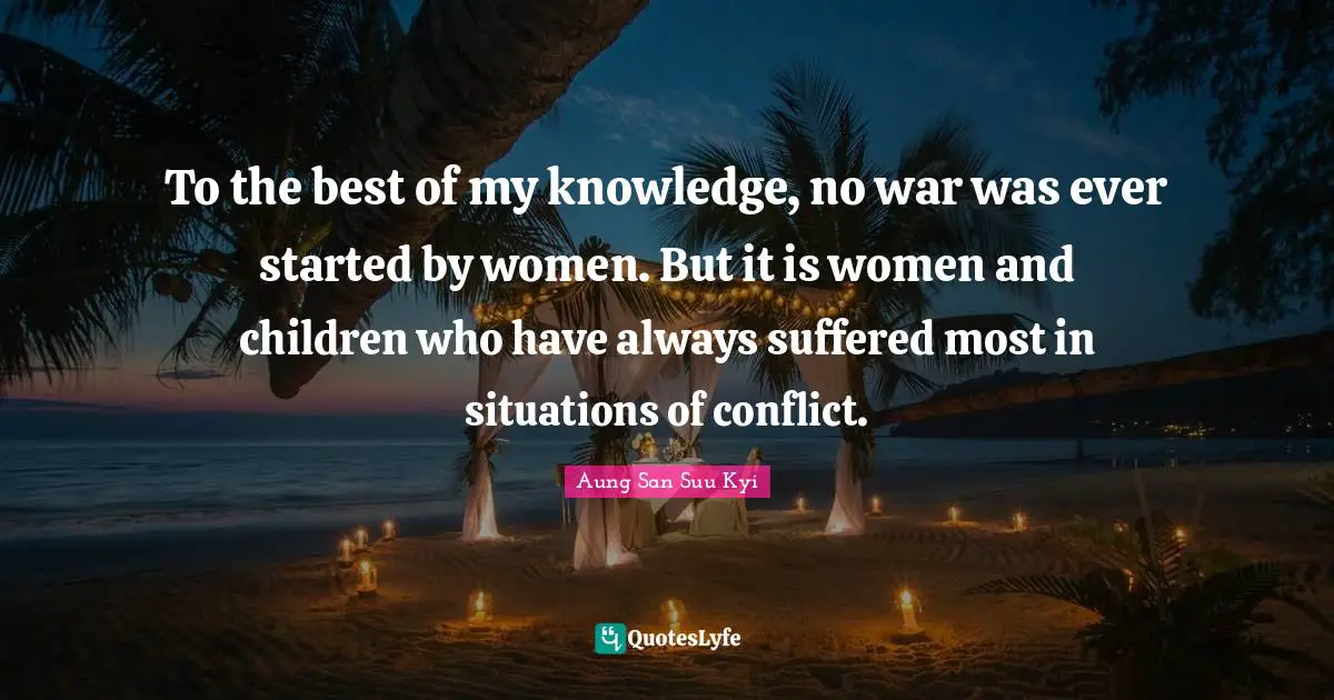 To the best of my knowledge, no war was ever started by women. But it is women and children who have always suffered most in situations of conflict.