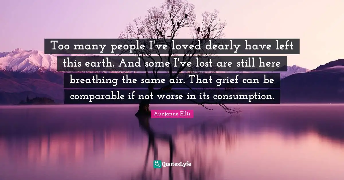 Too many people I've loved dearly have left this earth. And some I've lost are still here breathing the same air. That grief can be comparable if not worse in its consumption.