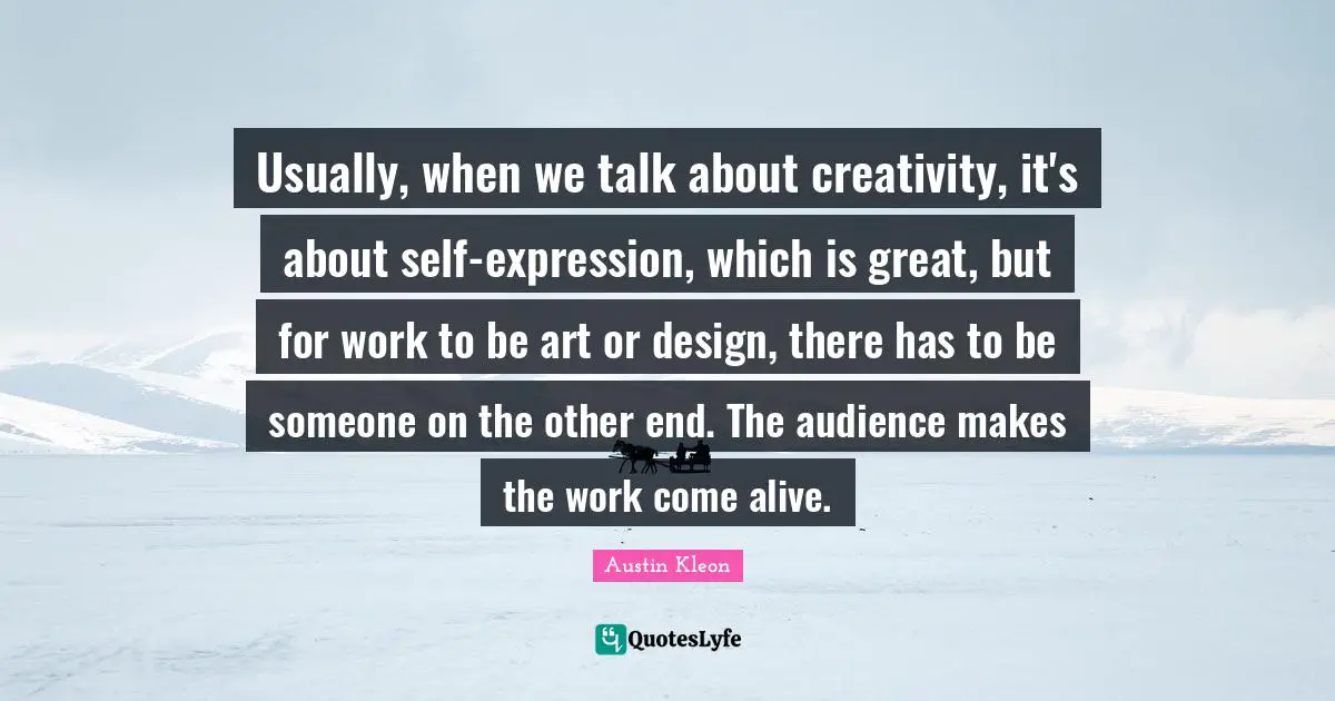 Usually, when we talk about creativity, it's about self-expression, which is great, but for work to be art or design, there has to be someone on the other end. The audience makes the work come alive.