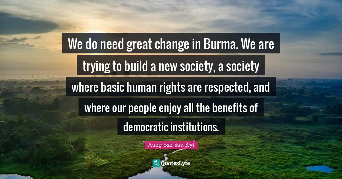 We do need great change in Burma. We are trying to build a new society, a society where basic human rights are respected, and where our people enjoy all the benefits of democratic institutions.