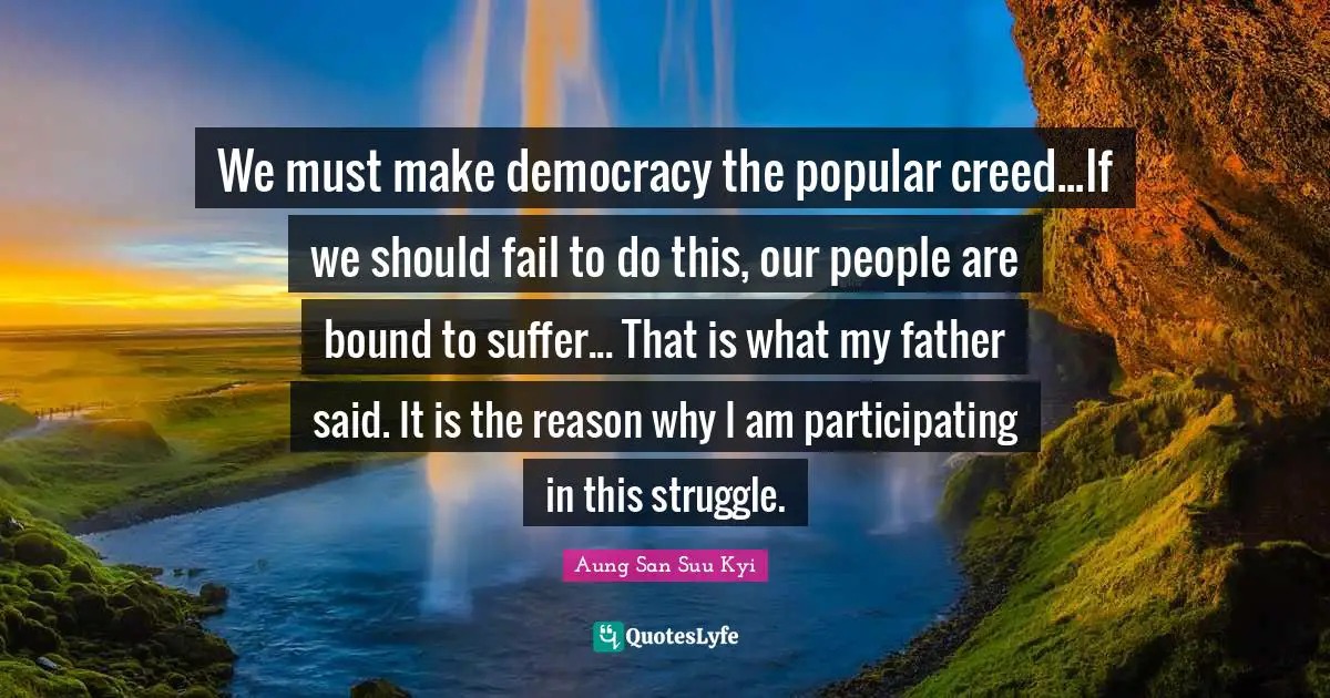 We must make democracy the popular creed...If we should fail to do this, our people are bound to suffer... That is what my father said. It is the reason why I am participating in this struggle.
