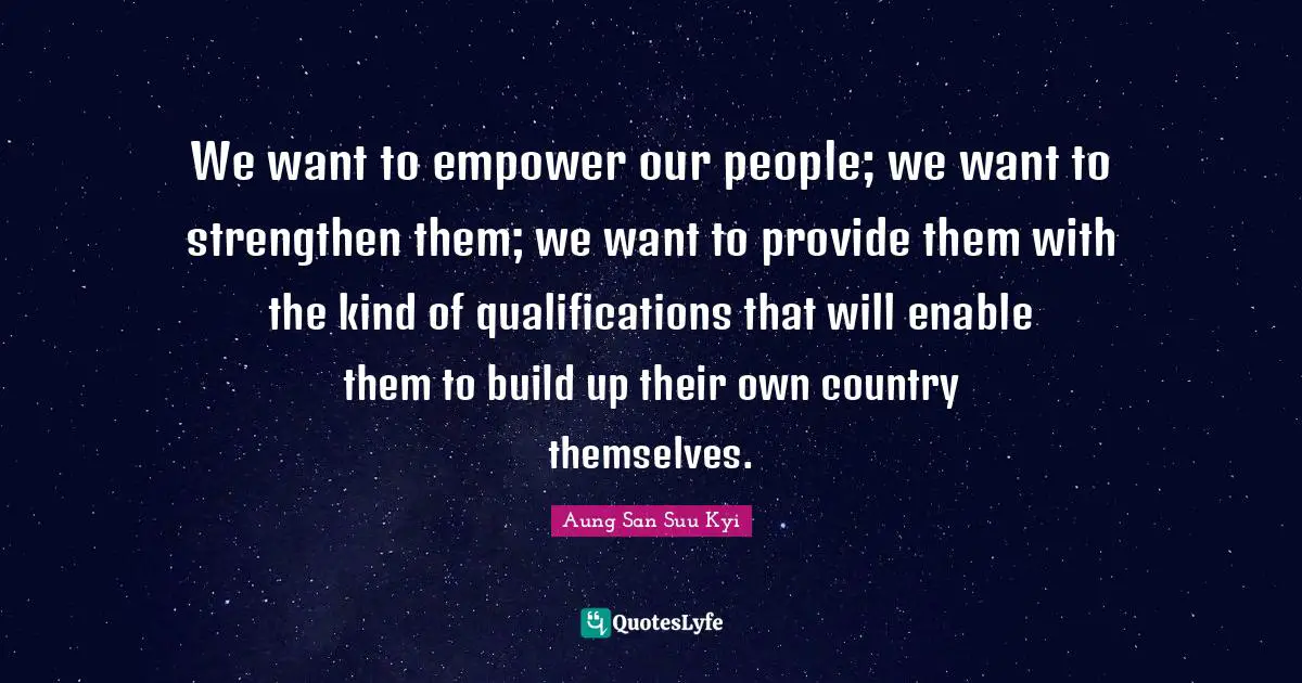 We want to empower our people; we want to strengthen them; we want to provide them with the kind of qualifications that will enable them to build up their own country themselves.