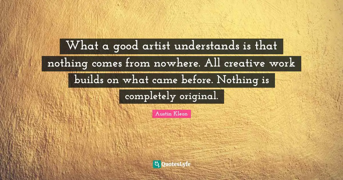 What a good artist understands is that nothing comes from nowhere. All creative work builds on what came before. Nothing is completely original.