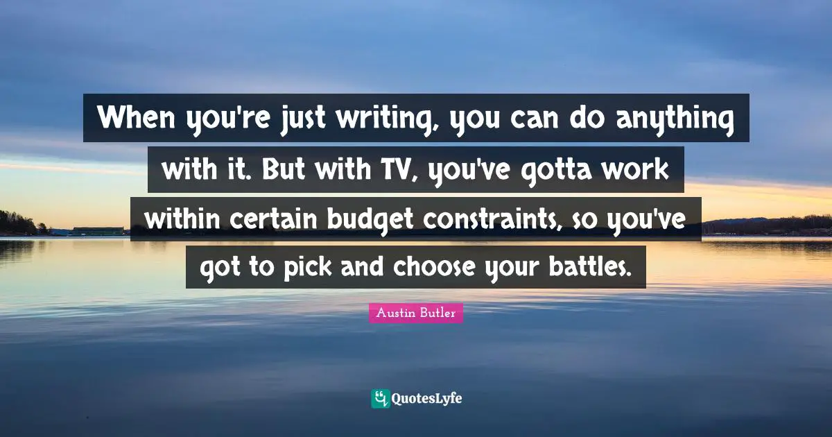 When you're just writing, you can do anything with it. But with TV, you've gotta work within certain budget constraints, so you've got to pick and choose your battles.