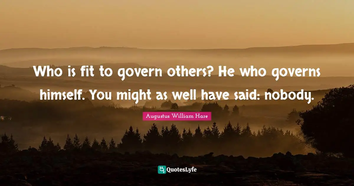 Who is fit to govern others? He who governs himself. You might as well have said: nobody.