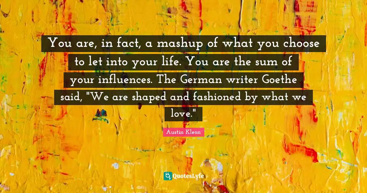You are, in fact, a mashup of what you choose to let into your life. You are the sum of your influences. The German writer Goethe said, "We are shaped and fashioned by what we love."