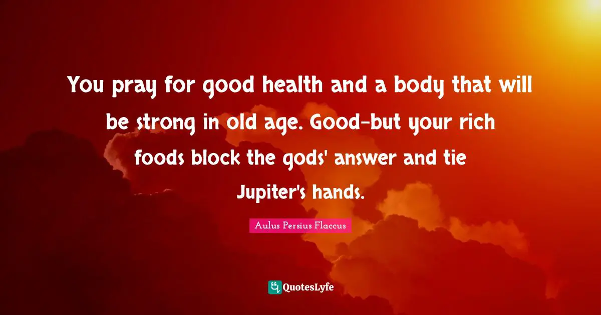 Aulus Persius Flaccus Quotes: "You pray for good health and a body that will be strong in old age. Good-but your rich foods block the gods' answer and tie Jupiter's hands."