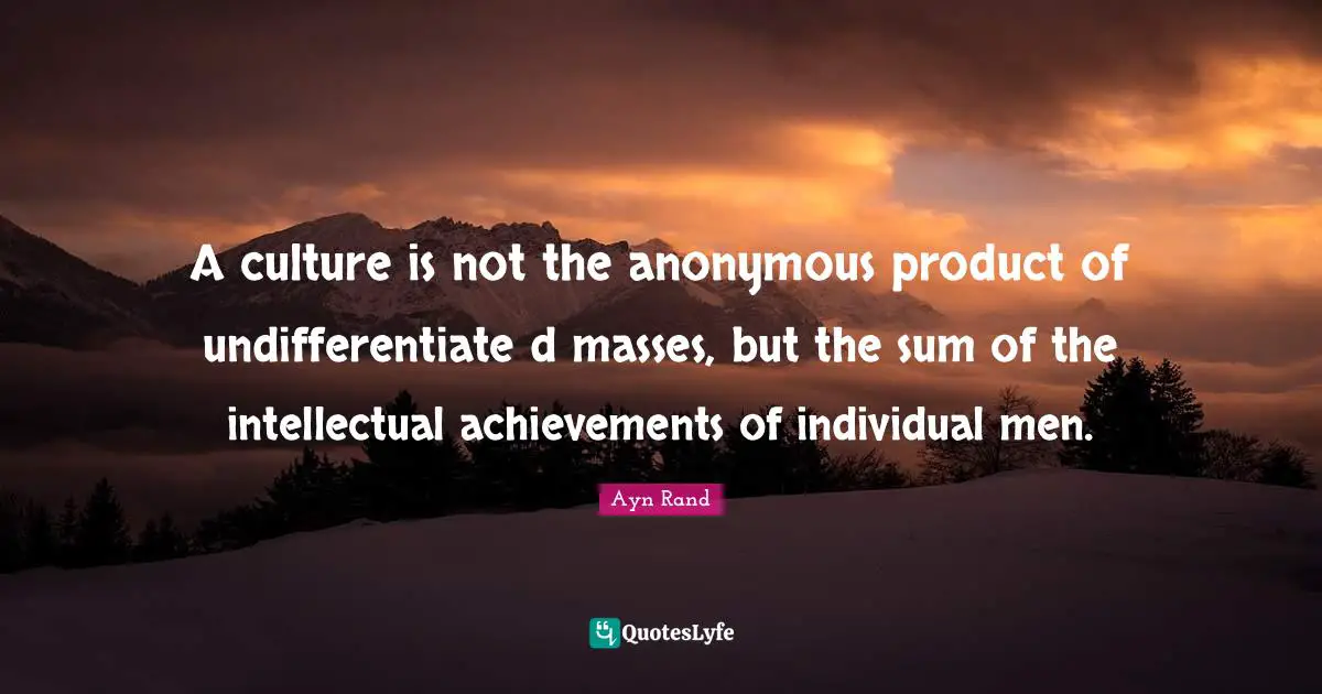 A culture is not the anonymous product of undifferentiate d masses, but the sum of the intellectual achievements of individual men.