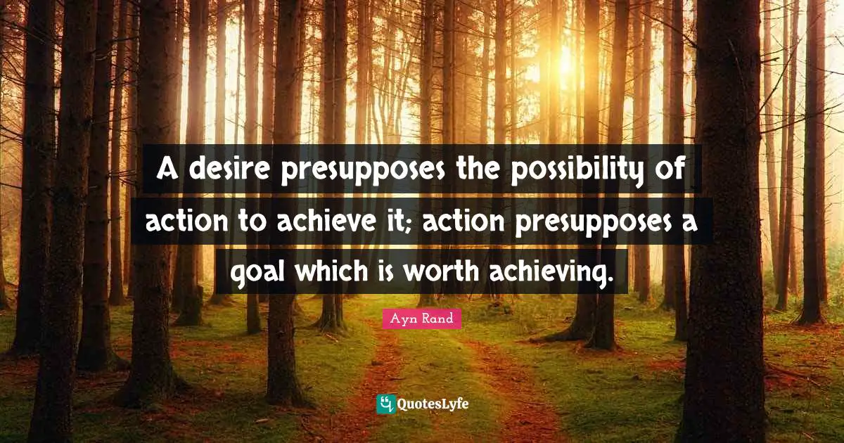 A desire presupposes the possibility of action to achieve it; action presupposes a goal which is worth achieving.