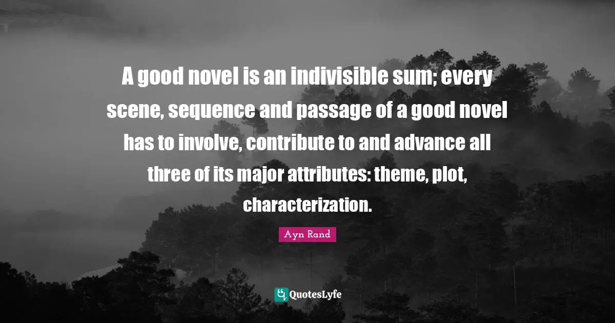 A good novel is an indivisible sum; every scene, sequence and passage of a good novel has to involve, contribute to and advance all three of its major attributes: theme, plot, characterization.