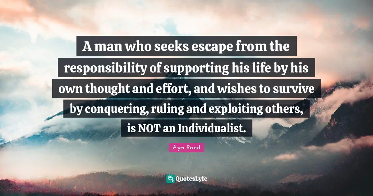 A man who seeks escape from the responsibility of supporting his life by his own thought and effort, and wishes to survive by conquering, ruling and exploiting others, is NOT an Individualist.