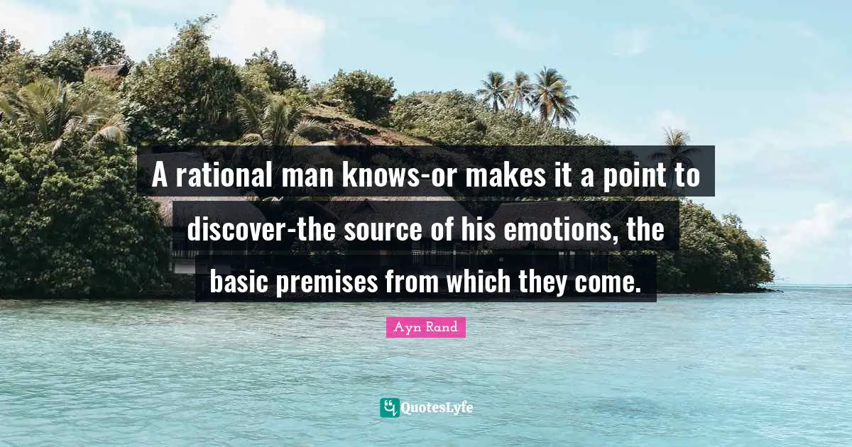 A rational man knows-or makes it a point to discover-the source of his emotions, the basic premises from which they come.