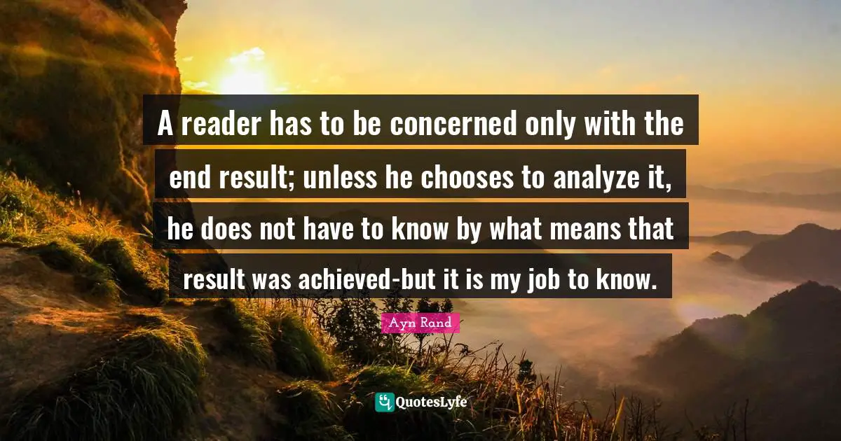 A reader has to be concerned only with the end result; unless he chooses to analyze it, he does not have to know by what means that result was achieved-but it is my job to know.