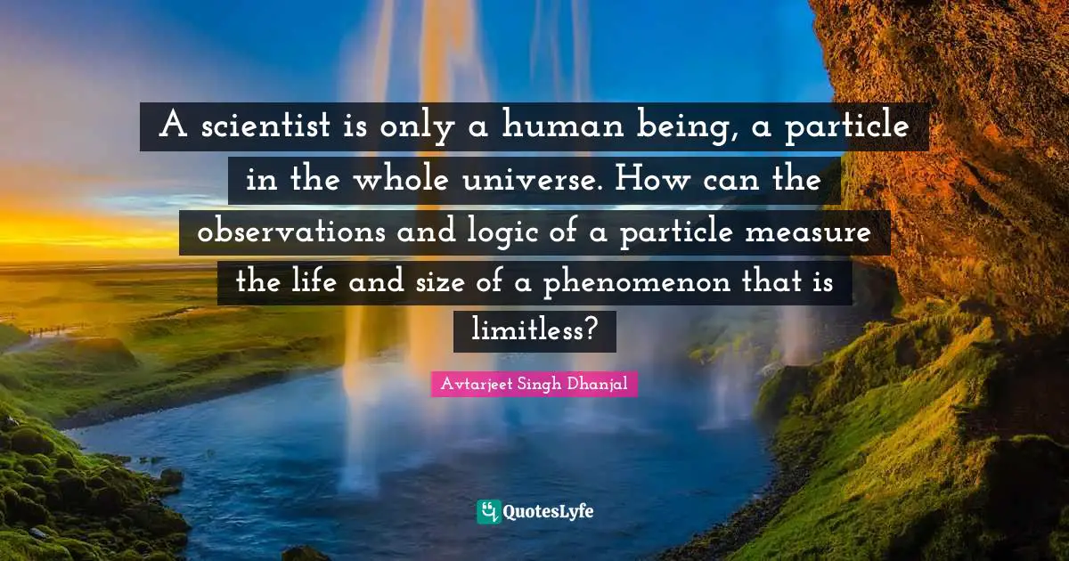 Limitless Quotes: "A scientist is only a human being, a particle in the whole universe. How can the observations and logic of a particle measure the life and size of a phenomenon that is limitless?"