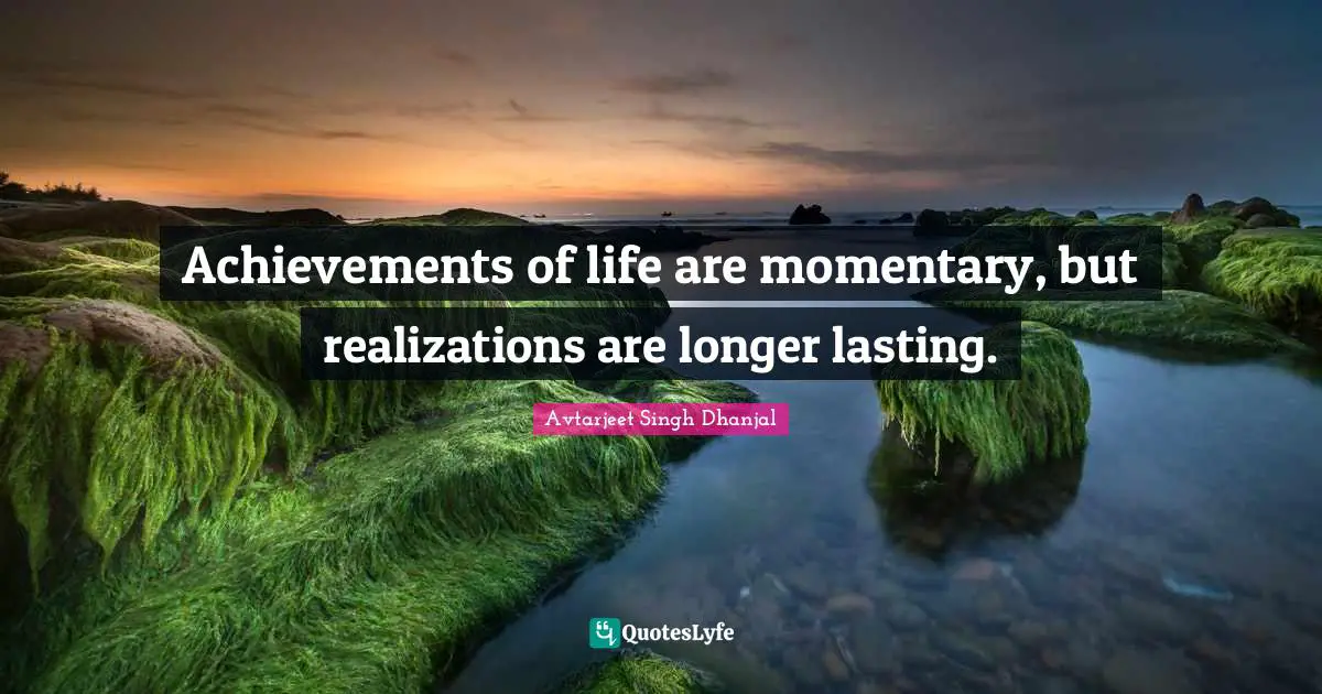Achievements of life are momentary, but realizations are longer lasting.