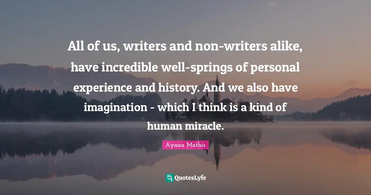 All of us, writers and non-writers alike, have incredible well-springs of personal experience and history. And we also have imagination - which I think is a kind of human miracle.