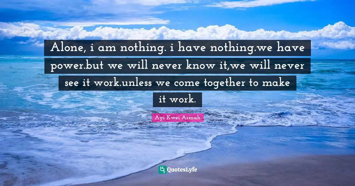 Alone, i am nothing. i have nothing.we have power.but we will never know it,we will never see it work.unless we come together to make it work.