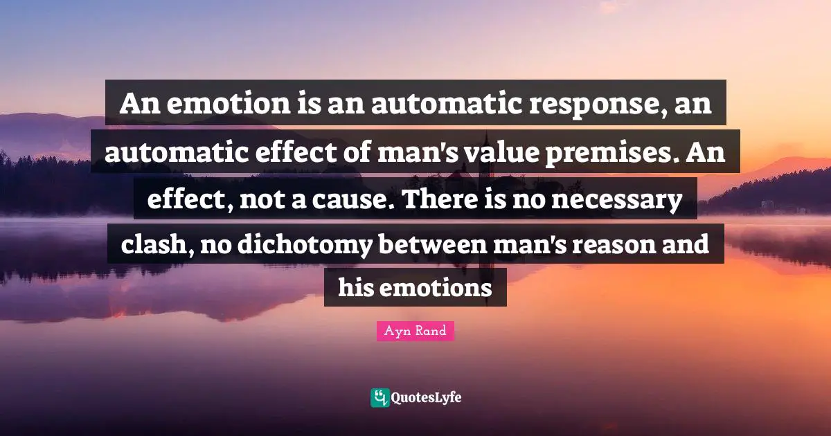 An emotion is an automatic response, an automatic effect of man's value premises. An effect, not a cause. There is no necessary clash, no dichotomy between man's reason and his emotions