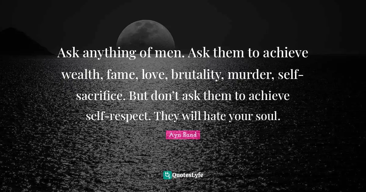 Ask anything of men. Ask them to achieve wealth, fame, love, brutality, murder, self-sacrifice. But don’t ask them to achieve self-respect. They will hate your soul.