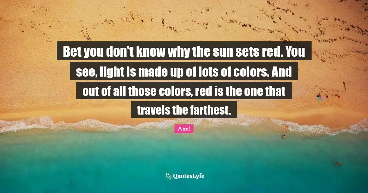 Bet you don't know why the sun sets red. You see, light is made up of lots of colors. And out of all those colors, red is the one that travels the farthest.