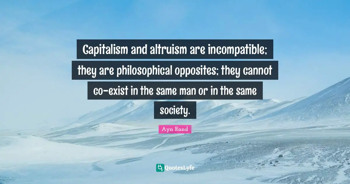 Capitalism and altruism are incompatible; they are philosophical opposites; they cannot co-exist in the same man or in the same society.