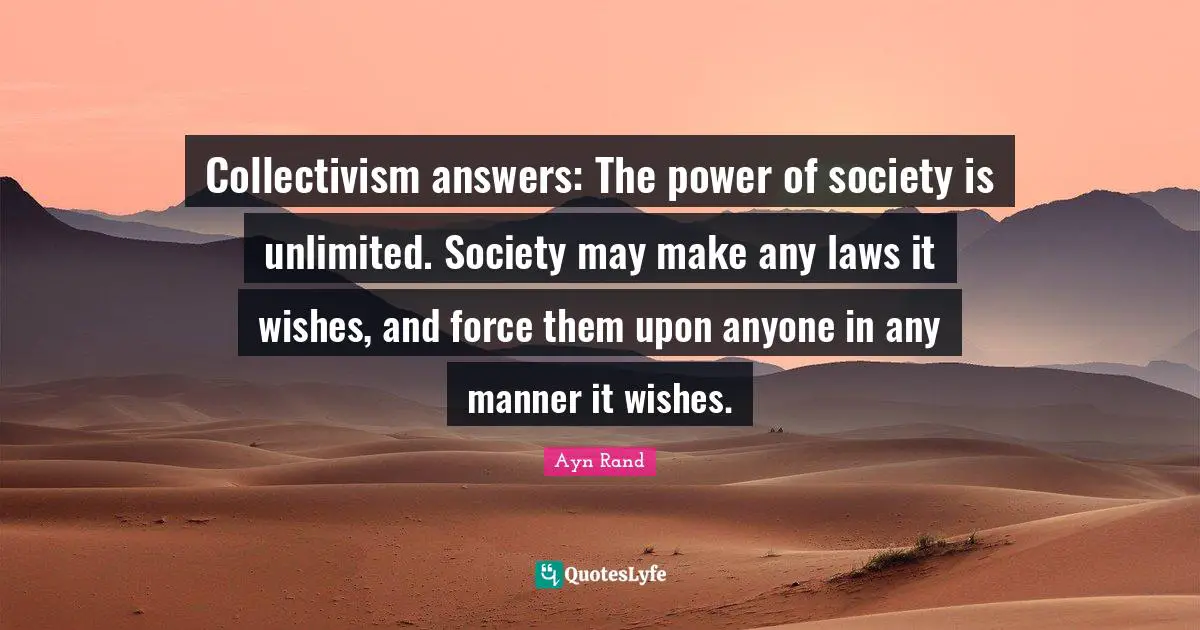 Collectivism Quotes: "Collectivism answers: The power of society is unlimited. Society may make any laws it wishes, and force them upon anyone in any manner it wishes."