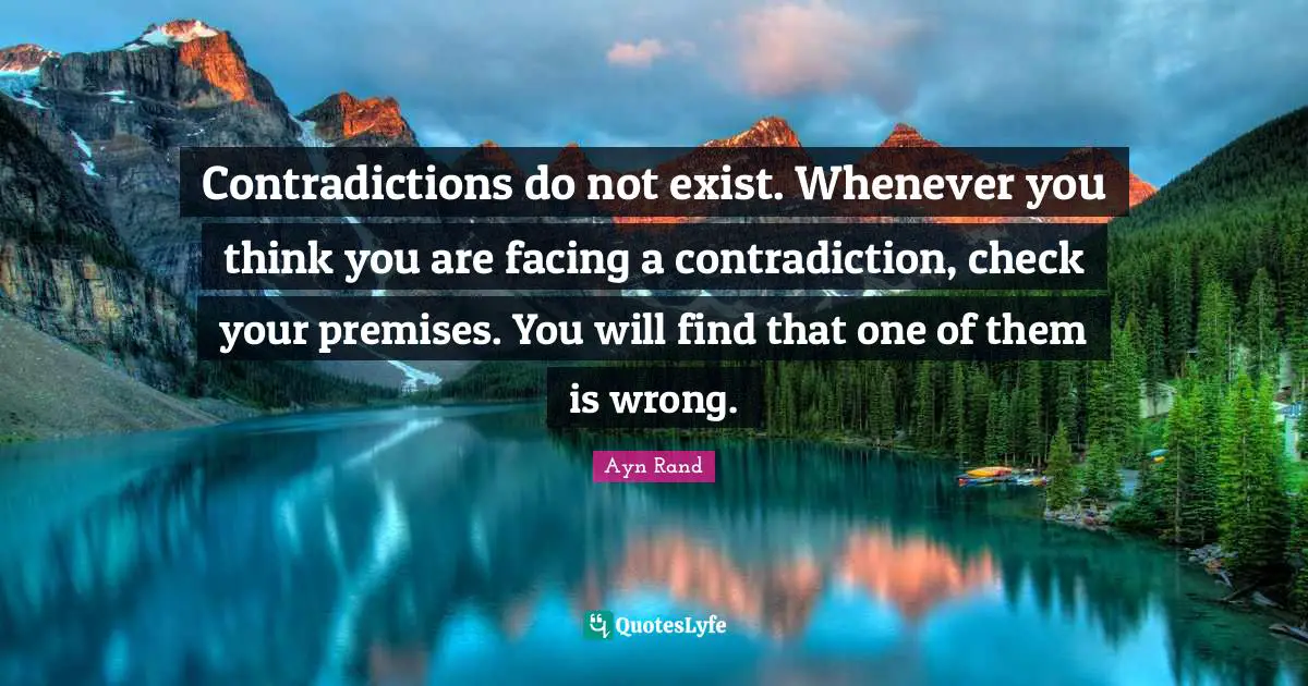 Contradictions do not exist. Whenever you think you are facing a contradiction, check your premises. You will find that one of them is wrong.