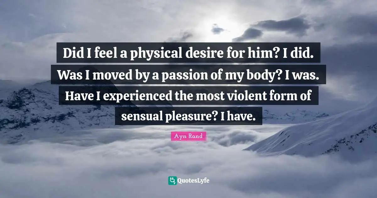 Did I feel a physical desire for him? I did. Was I moved by a passion of my body? I was. Have I experienced the most violent form of sensual pleasure? I have.