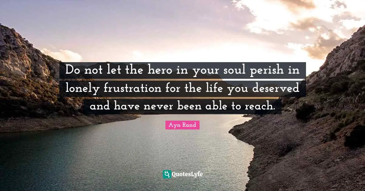 Do not let the hero in your soul perish in lonely frustration for the life you deserved and have never been able to reach.