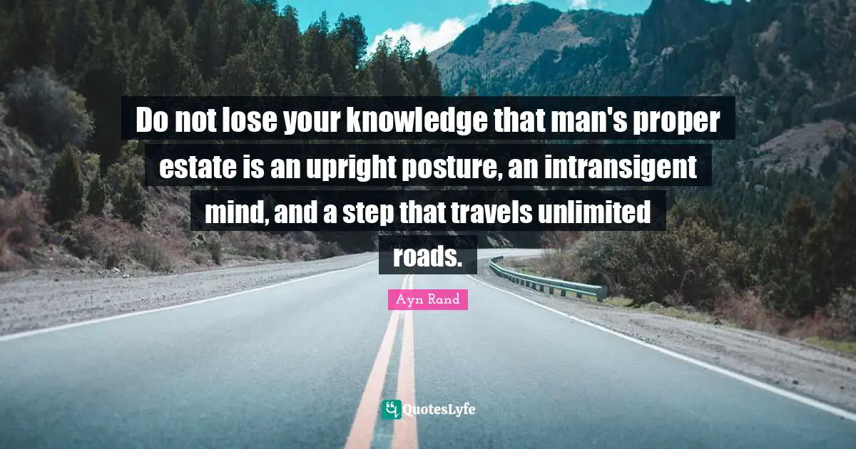 Do not lose your knowledge that man's proper estate is an upright posture, an intransigent mind, and a step that travels unlimited roads.