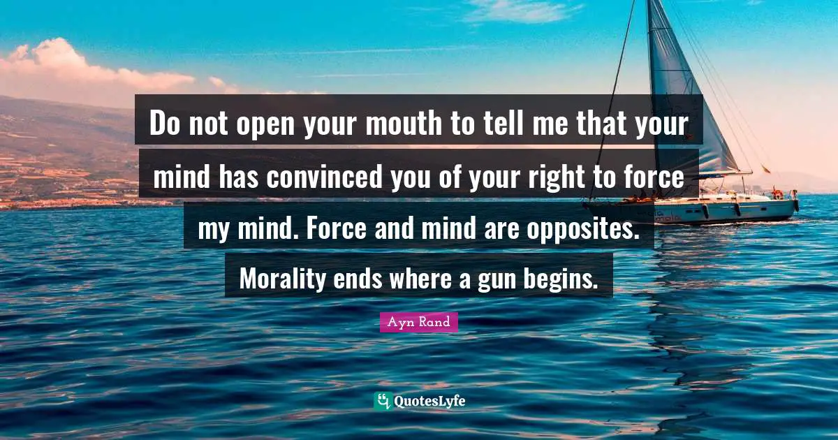 Do not open your mouth to tell me that your mind has convinced you of your right to force my mind. Force and mind are opposites. Morality ends where a gun begins.