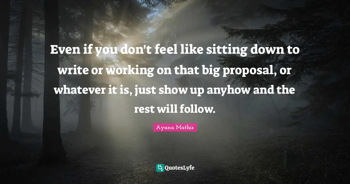 Even if you don't feel like sitting down to write or working on that big proposal, or whatever it is, just show up anyhow and the rest will follow.