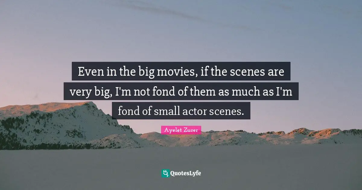 Even in the big movies, if the scenes are very big, I'm not fond of them as much as I'm fond of small actor scenes.