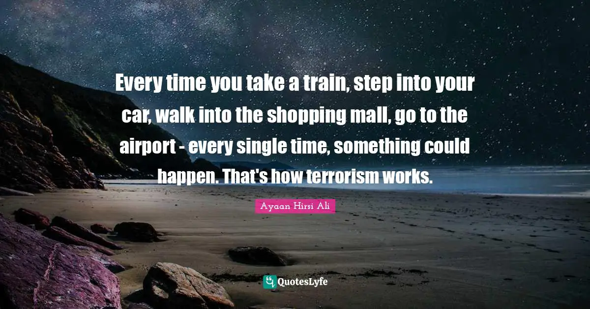 Ayaan Hirsi Ali Quotes: "Every time you take a train, step into your car, walk into the shopping mall, go to the airport - every single time, something could happen. That's how terrorism works."