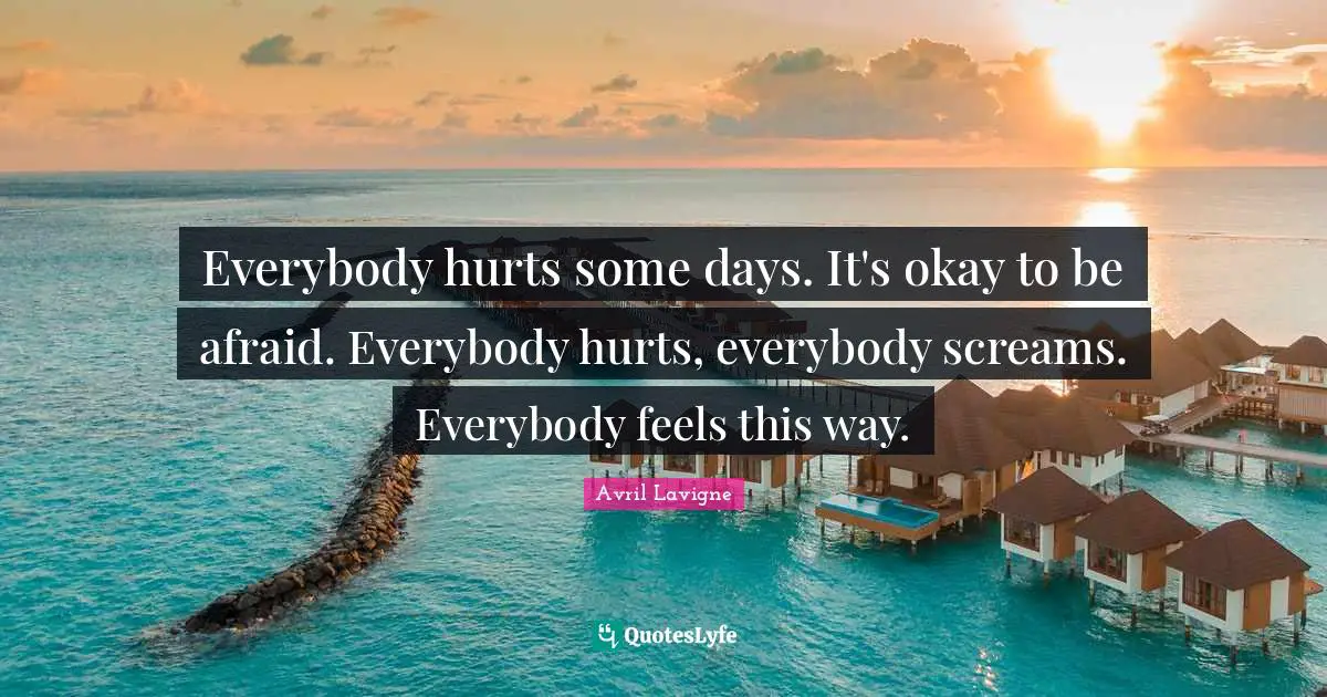 Everybody hurts some days. It's okay to be afraid. Everybody hurts, everybody screams. Everybody feels this way.