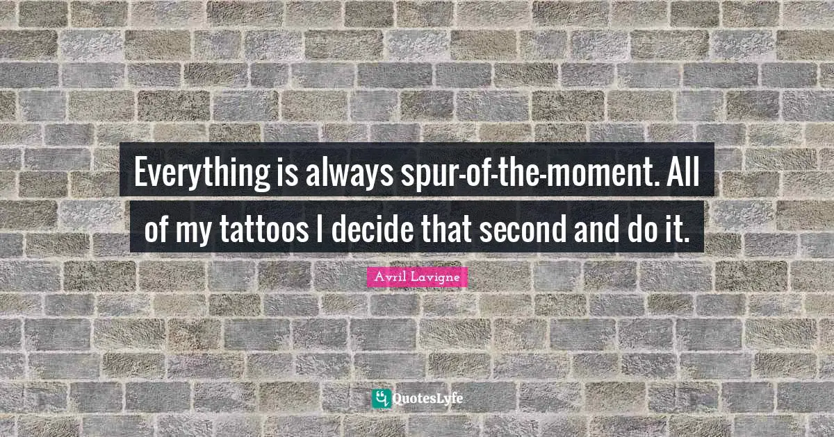 Everything is always spur-of-the-moment. All of my tattoos I decide that second and do it.