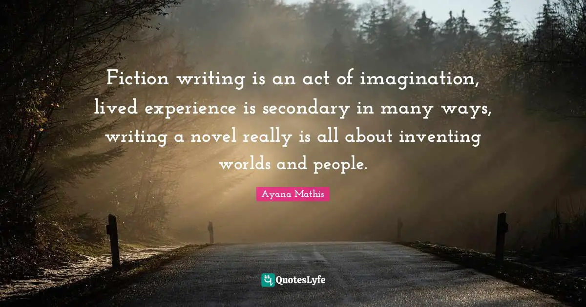 Fiction writing is an act of imagination, lived experience is secondary in many ways, writing a novel really is all about inventing worlds and people.