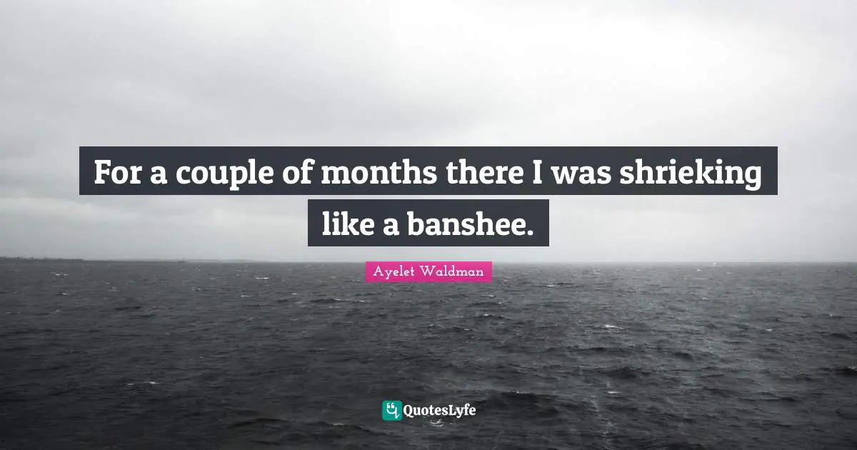 For a couple of months there I was shrieking like a banshee.