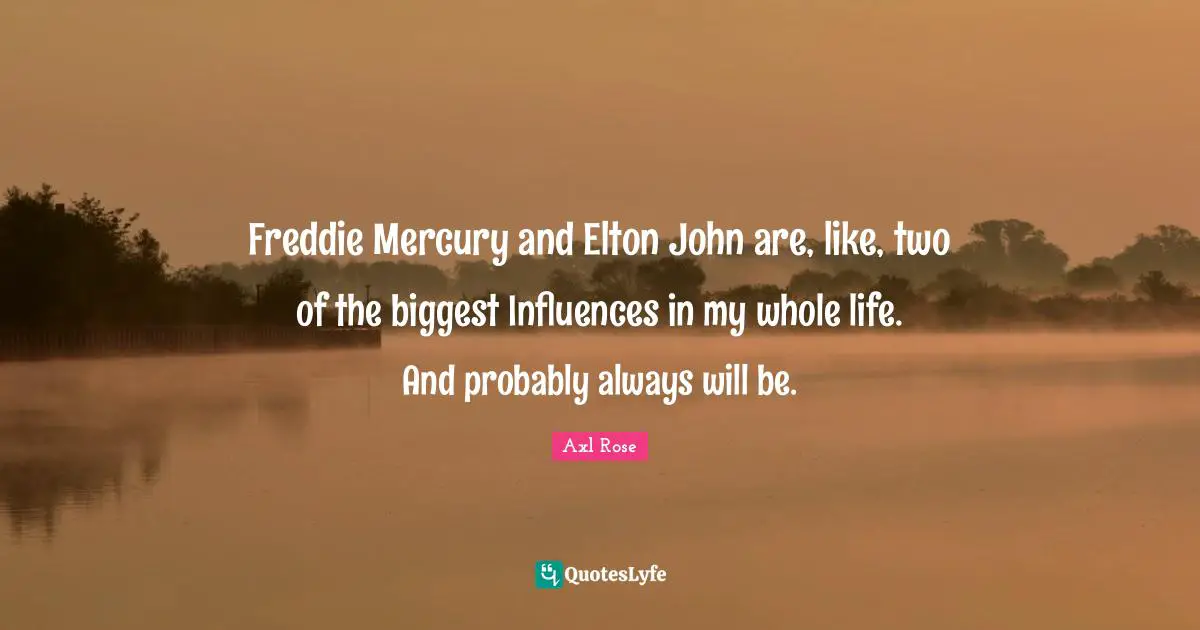 Freddie Mercury and Elton John are, like, two of the biggest Influences in my whole life. And probably always will be.