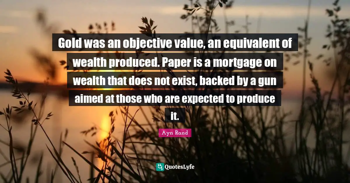 Gold was an objective value, an equivalent of wealth produced. Paper is a mortgage on wealth that does not exist, backed by a gun aimed at those who are expected to produce it.