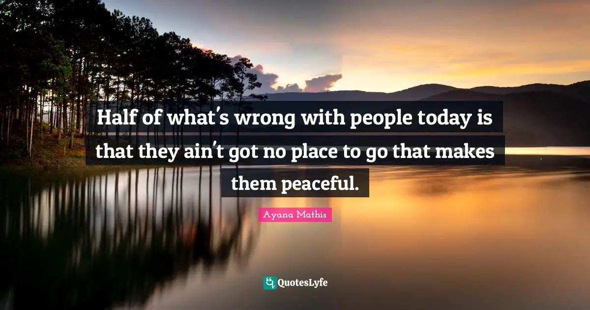 Half of what's wrong with people today is that they ain't got no place to go that makes them peaceful.