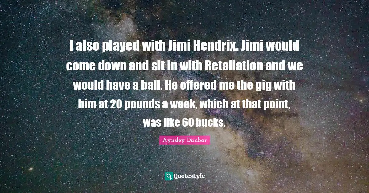 I also played with Jimi Hendrix. Jimi would come down and sit in with Retaliation and we would have a ball. He offered me the gig with him at 20 pounds a week, which at that point, was like 60 bucks.