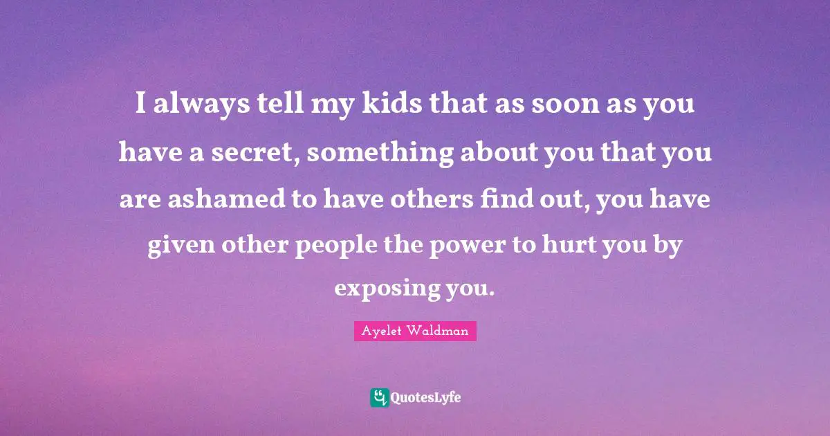 I always tell my kids that as soon as you have a secret, something about you that you are ashamed to have others find out, you have given other people the power to hurt you by exposing you.