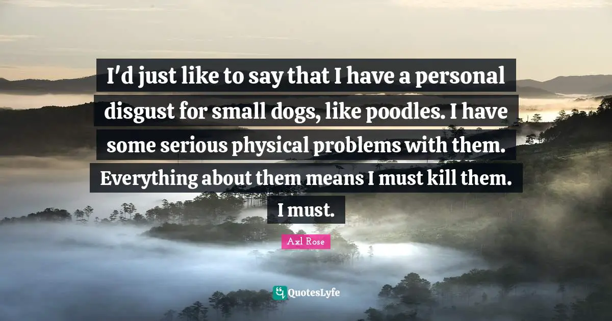 I'd just like to say that I have a personal disgust for small dogs, like poodles. I have some serious physical problems with them. Everything about them means I must kill them. I must.